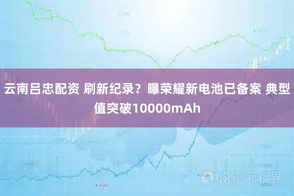 云南吕忠配资 刷新纪录？曝荣耀新电池已备案 典型值突破10000mAh
