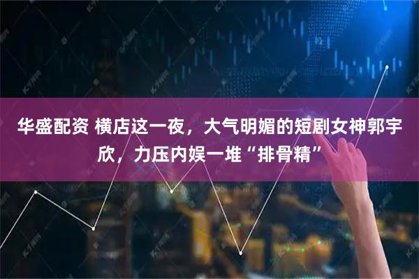 华盛配资 横店这一夜，大气明媚的短剧女神郭宇欣，力压内娱一堆“排骨精”