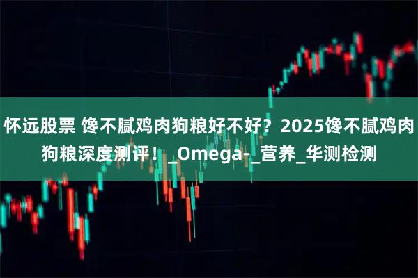 怀远股票 馋不腻鸡肉狗粮好不好？2025馋不腻鸡肉狗粮深度测评！_Omega-_营养_华测检测
