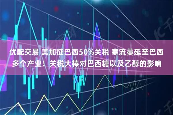 优配交易 美加征巴西50%关税 寒流蔓延至巴西多个产业！关税大棒对巴西糖以及乙醇的影响