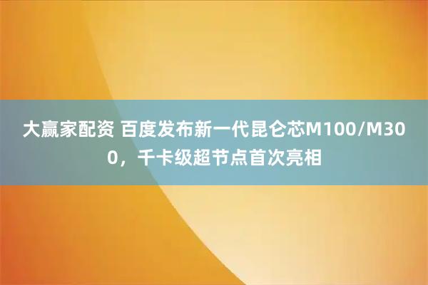 大赢家配资 百度发布新一代昆仑芯M100/M300，千卡级超节点首次亮相