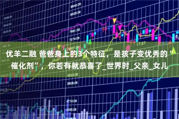 优羊二融 爸爸身上的3个特征，是孩子变优秀的“催化剂”，你若有就恭喜了_世界时_父亲_女儿