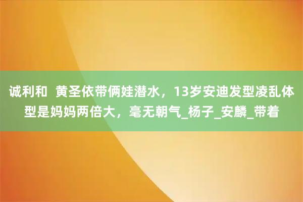 诚利和  黄圣依带俩娃潜水，13岁安迪发型凌乱体型是妈妈两倍大，毫无朝气_杨子_安麟_带着