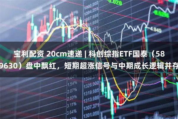 宝利配资 20cm速递 | 科创综指ETF国泰（589630）盘中飘红，短期超涨信号与中期成长逻辑并存