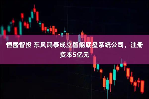 恒盛智投 东风鸿泰成立智能底盘系统公司，注册资本5亿元