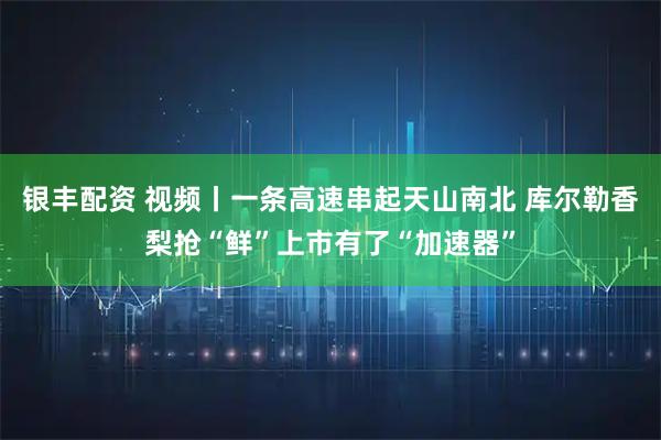 银丰配资 视频丨一条高速串起天山南北 库尔勒香梨抢“鲜”上市有了“加速器”
