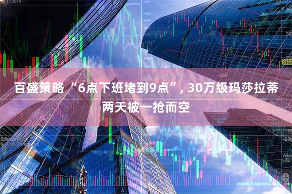 百盛策略 “6点下班堵到9点”, 30万级玛莎拉蒂两天被一抢而空