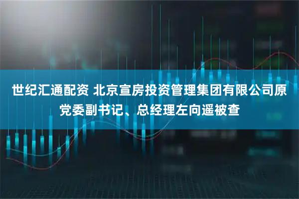 世纪汇通配资 北京宣房投资管理集团有限公司原党委副书记、总经理左向遥被查