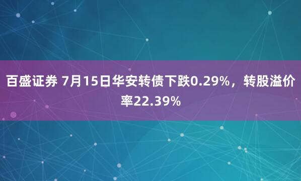 百盛证券 7月15日华安转债下跌0.29%，转股溢价率22.39%