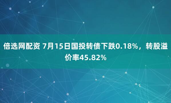 倍选网配资 7月15日国投转债下跌0.18%，转股溢价率45.82%
