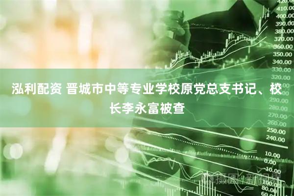 泓利配资 晋城市中等专业学校原党总支书记、校长李永富被查