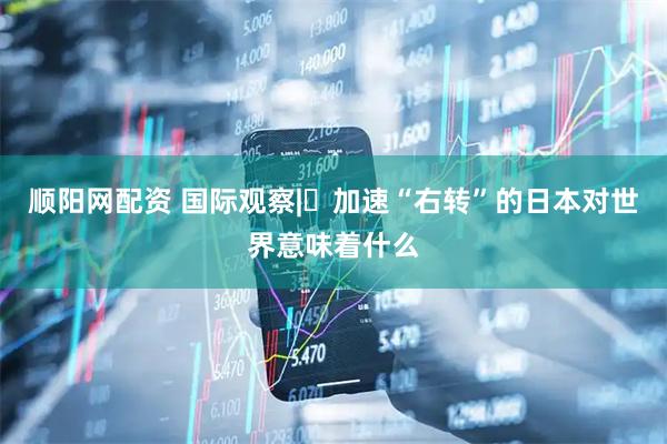 顺阳网配资 国际观察|​加速“右转”的日本对世界意味着什么