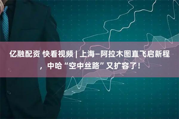 亿融配资 快看视频 | 上海—阿拉木图直飞启新程，中哈“空中丝路”又扩容了！