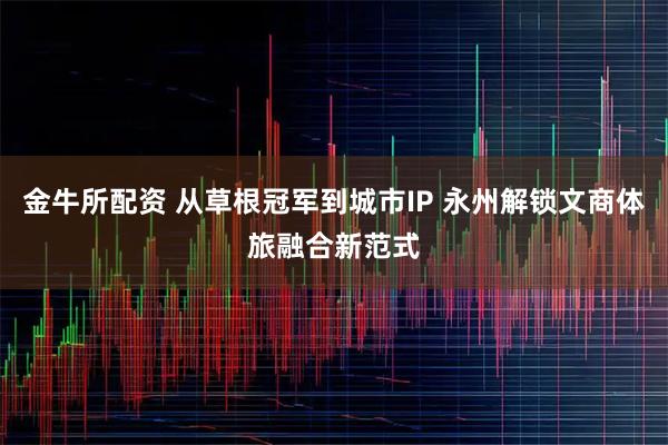 金牛所配资 从草根冠军到城市IP 永州解锁文商体旅融合新范式